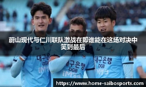 蔚山现代与仁川联队激战在即谁能在这场对决中笑到最后
