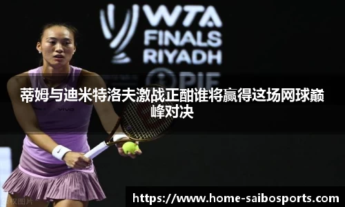 蒂姆与迪米特洛夫激战正酣谁将赢得这场网球巅峰对决